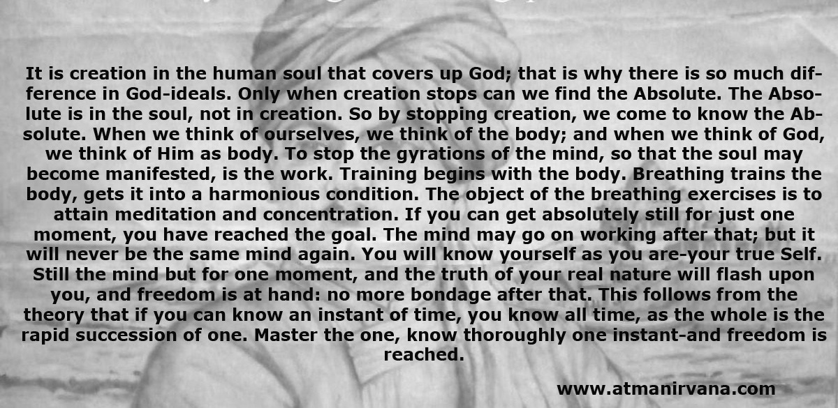 It is creation in the human soul that covers up God; that is why there is so much difference in God-ideals. Only when creation stops can we find the Absolute. The Absolute is in the soul, not in creation. So by stopping creation, we come to know the Absolute. When we think of ourselves, we think of the body; and when we think of God, we think of Him as body. To stop the gyrations of the mind, so that the soul may become manifested, is the work. Training begins with the body. Breathing trains the body, gets it into a harmonious condition. The object of the breathing exercises is to attain meditation and concentration. If you can get absolutely still for just one moment, you have reached the goal. The mind may go on working after that; but it will never be the same mind again. You will know yourself as you are-your true Self. Still the mind but for one moment, and the truth of your real nature will flash upon you, and freedom is at hand: no more bondage after that. This follows from the theory that if you can know an instant of time, you know all time, as the whole is the rapid succession of one. Master the one, know thoroughly one instant-and freedom is reached.